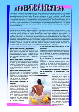 Para meditar, concentrarse o relajarse, pocas  cosas hay tan efectivas como los ejercicios de respira­ 
ción que nos propone el profesor de yoga Ramiro Calle. Con unos minutos diarios se consiguen unos 
resultados asombrosos. Mucho antes de pensar, respiramos. Al nacer, inhalamos, y al morir, espira­ 
mos y toda nuestra vida está sustentada por la respiración, hasta tal punto que respiramos de quince 
a veinte veces por minuto. Una persona pude vivir un mes sin comer, varios días sin dormir, pero no 
se  puede  vivir más  de varios minutos  sin  respirar. Tan  importante  es  la  respiración  que  los  antiguos 
sabios  de Oriente insistían en que lo más necesario es aprender a respirar desde niño. Una respira­ 
ción  inadecuada  es  como  una  espina  en  el  sistema  nervioso,  lo  irrita;  mientras  que  una  respiración 
correcta lo estabiliza.

TÉCNICAS DE RELAJACIÓN Y CONCENTRACIÓN
Muchas personas respiran irregular, superficial y casi espasmódicamente a menudo por la boca, cuan­ 
do la nariz es la que ayuda a filtrar, entibiar y regular el aire. La respiración está tan conectada  a la 
mente y el sistema nervioso que cuando se está muy concentrada la respiración puede parar por un 
tiempo; si está agitada se acelera; si parece ansiedad, se entrecorta;  si está tranquila se hace apaci­ 
ble y más ralentizada. Los yoguitas han utilizado la respiración desde hace miles de años, ya sea para 
la fortaleza corporal, vigorizar los tejidos pulmonares, activar la acción cardiaca, combatir la dispersión 
mental y el nerviosismo e incrementar los caudales energéticos. Los medicamentos no hacen efectos 
si  no  se  ingieren,  de  esa    manera  no  sacaremos  beneficios,  tenemos  que  practicar  la  respiración  y 
empezar  a  aprender.  Tratando  de  ser  lo  más  prácticos  posibles,  queremos  aportar  instrucción  para 
beneficiarnos de la respiración en su vertiente psicosomática, mental y espiritual.
EJERCICIOS BÁSICOS DE LA RESPIRACIÓN                        1­ La atención al movimiento de la res­
Respiración inferior o abdominal:                           piración: 
Extendido  sobre  la  espalda,  inhala  lentamente          Respirando con toda naturalidad, retira la mente 
por  la  nariz  y  conduce  el  aire  al  vientre,  para    de todo y concéntrala en la respiración. No pien­ 
después exhalar en el mismo tiempo aproxima­                ses  no  analices,  no  reflexiones.  Ve  vaciando  la 
damente también por la nariz. Al inhalar se dila­           mente  de  cualquier  idea  ocupación  o  preocupa­ 
ta el estómago y al exhalar, vuelve a la posición           ción, pasado o futuro. 
de partida.                                                 2­ La atención a la sensación táctil del
Respiración media o intercostal:                            aire: 
Extendido inhala lentamente por la nariz y lleva            Concentra  la  atención  alrededor  de  las  fosas 
el  aire  a  la  zona  media  del  pecho,  hacia  los       nasales,  en  las  aletas  de la  nariz. En  cuanto lo­ 
costados. Exhala después en el mismo tiempo.                gres  captar  esa  sensación,  concéntrate  más  y 
Si  se  realiza  bien,  al  inhalar  se  ensancha  la       más  en  ella,  como  si  nada  más  en  el  mundo 
zona media del pecho, que vuelve a la zona de               existiera. 
partida. 
                                                            3­ la atención al punto de confluencia
Respiración alta o clavicular: 
                                                            de la inhalación y la exhalación y vice­
Extendido, inspira con lentitud por la nariz para 
trasladar  el  aire  a  la  zona  más  alta  del  pecho.    versa: 
Exhálalo  en  el  mismo  tiempo                                                   Fija  la  atención  mental  en  la 
por la nariz. Al inhalar se dilata                                                respiración,  en  la  medida  de 
todo  el  tórax,  el  vientre  des­                                               lo  posible  libre  de  ideas,  si­ 
ciende hacia la espina dorsal.                                                    gue  con  mucha  atención  al 
Respiración completa o                                                            curso  del  aire,  al  entrar  y  sa­ 
                                                                                  lir. Capta ese momento fugaz 
integral: 
                                                                                  en  el  que  la  inhalación  se 
Inhala el aire lentamente por la                                                  funde  y  confluye  con  la  ex­ 
nariz  y  llévalo  en  primer  lugar                                              halación  y  la  exhalación  con 
al vientre y el estómago. Prosi­                                                  la inhalación. 
gue inspirando  sin interrupción 
                                                                                  4­ controlar el tiempo: 
y llévalo a la zona más alta del 
tórax.  Después  expulsa  el  aire                                                De  pie,  inhala  como  puedas 
por  la  nariz  en  el  mismo  tiem­                                              por  la  nariz,  llevándolo  al  tó­ 
po.    Estos  ejercicios  deben                                                   rax. Retenlo tanto como pue­ 
ejecutarse  en  una  posición                                                     das sin forzar, expúlsalo en el 
estable del cuerpo, con el tron­                                                  doble  de  tiempo  por  la  boca. 
co y la cabeza erguidos.                                                          Visualiza  que  absorbes  ener­ 
                                                                                  gía  y  vitalidad.  Al  exhalar, 
                                                                                  visualiza  que  te  liberas  de 
                                                                                  cualquier sensación.
 