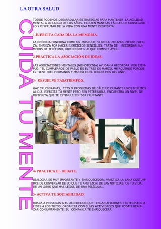 LA OTRA SALUD

    TODOS PODEMOS DESARROLLAR ESTRATEGIAS PARA MANTENER  LA AGILIDAD 
    MENTAL A LO LARGO DE LOS AÑOS. EXISTEN MANERAS FÁCILES DE CONSEGUIR­ 
    LO Y DISFRUTAR DE LA VIDA CON UNA MENTE DESPIERTA. 


    1­EJ ERCITA CADA DÍA LA MEMORIA. 

    LA MEMORIA FUNCIONA COMO UN MÚSCULO; SI NO LA UTILIZAS, PIERDE FUER­ 
    ZA. EMPIEZA POR HACER EJERCICIOS SENCILLOS: TRATA DE    RECORDAR NÚ­ 
    MEROS DE TELÉFONO, DIRECCIONES LO QUE COMISTE AYER... 

    2­PRÁCTICA LA ASOCIACIÓN DE IDEAS. 

    LAS ASOCIACIONES MENTALES (NEMOTECNIA) AYUDAN A RECORDAR. POR EJEM­ 
    PLO: “EL CUMPLEAÑOS DE PABLO ES EL TRES DE MARZO. ME ACUERDO PORQUE 
    ÉL TIENE TRES HERMANOS Y MARZO ES EL TERCER MES DEL AÑO”. 


    3­  RESUELVE PASATIEMPOS. 

    HAZ CRUCIGRAMAS,  TETS O PROBLEMAS DE CÁLCULO DURANTE UNOS MINUTOS 
    AL DÍA. EJERCITA TU MENTE PERO SIN ESTRESARLA, ENCUENTRA UN NIVEL DE 
    DIFICULTA QUE TE ESTIMULE SIN SER FRUSTANTE. 




    4­ PRACTICA EL DEBATE. 

    DIALOGAR ES MUY IMPORTANTE Y ENRIQUECEDOR. PRACTICA LA SANA COSTUM­ 
    BRE DE CONVERSAR DE LO QUE TE APETEZCA: DE LAS NOTICIAS, DE TU VIDA, 
    DE UN LIBRO QUE HAS LEÍDO, DE UNA PELÍCULA... 

    5­ ACTIVA TU SOCIABILIDAD. 

    BUSCA A PERSONAS A TU ALREDEDOR QUE TENGAN AFICIONES E INTERESE3S A 
    FINES A LOS TUYOS. ORGANIZA CON ELLAS ACTIVIDADES QUE PODAIS REALI­ 
    ZAR CONJUNTAMENTE. SU  COMPAÑÍA TE ENRIQUECERÁ. 
 