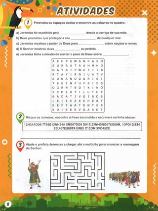 r n ís n S M c s
. x x x x x x x x x
x x x x x x x x x
( X X X X X X X X X
X X X X X X X X X
X X X X X
X X X X X X
X X X X X
Preencha os espaços abaixo e encontre as palavras no quadro:
a) Jeremias foi escolhido pelo
b) Deus prometeu que protegeria seu
c) Jeremias recebeu o poder de Deus para
desde a barriga de sua mãe.
_____ de qualquer mal.
__________ sobre nações e reinos
d) O Senhor mostrou duas ao profeta.
e) Jeremias tinha a missão de alertar o povo de Deus sobre
ÍA E H P U W S N c A E 0
S U R R A T A A H M H D
0 A Y S T P W C T I T B
R T A Y I R N I U A T V
E U N A N 0 0 D R I S I
T E E I N F U F S I E S
0 G R N T E D T K I N õ
S C M E H T I L U T H E
E A C A T I V E I R 0 S
L E I E C Z R E H E R T
E E F F A A T E N T E S
E D I S E R V 0 A R 0 T
2 Risque os números, encontre a frase escondida e escreva-a na linha abaixo:
12N34Ã056 7T89E12NH34A 5ME67D08 D91E 23NI45NG67UÉ89M, 10PO12IS34
E5U 67ES89TA1 OREI C120M 3V045CÊ
Ajude o profeta Jeremias a chegar até a multidão para anunciar a mensagem
do Senhor:
 