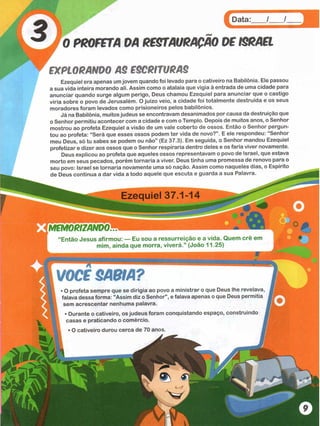HHHIHHHHH
BIH
HH
HH
BH
H
iBHi
Data: / /
0 PROFETA DA RESTAURAÇÃO DF ISRAEL
EXPLORANDO AS ESCRITURAS
Ezequiel era apenas umjovem quando foi levado para o cativeiro na Babilônia. Ele passou
a sua vida inteira morando ali. Assim como o atalaia que vigia à entrada de uma cidade para
anunciar quando surge algum perigo, Deus chamou Ezequiel para anunciar que o castigo
viria sobre o povo de Jerusalém. O juízo veio, a cidade foi totalmente destruída e os seus
moradores foram levados como prisioneiros pelos babilônios.
Já na Babilônia, muitos judeus se encontravam desanimados por causa da destruição que
o Senhor permitiu acontecer com a cidade e com o Templo. Depois de muitos anos, o Senhor
mostrou ao profeta Ezequiel a visão de um vale coberto de ossos. Então o Senhor pergun­
tou ao profeta: “Será que esses ossos podem ter vida de novo?” . E ele respondeu: “Senhor
meu Deus, só tu sabes se podem ou não” (Ez 37.3). Em seguida, o Senhor mandou Ezequiel
profetizar e dizer aos ossos que o Senhor respiraria dentro deles e os faria viver novamente.
Deus explicou ao profeta que aqueles ossos representavam o povo de Israel, que estava
morto em seus pecados, porém tornaria a viver. Deus tinha uma promessa de renovo para o
seu povo: Israel se tornaria novamente uma só nação. Assim como naqueles dias, o Espírito
de Deus continua a dar vida a todo aquele que escuta e guarda a sua Palavra.
M EM O RIZANDO *
“Então Jesus afirmou: — Eu sou a ressurreição e a vida. Quem crê em
mim, ainda que morra, viverá.” (João 11.25)
VOCS SABIA?
>O profeta sempre que se dirigia ao povo a ministrar o que Deus lhe revelava,
falava dessa forma: "Assim diz o Senhor", e falava apenas o que Deus permitia
sem acrescentar nenhuma palavra.
• Durante o cativeiro, os judeus foram conquistando espaço, construindo
casas e praticando o comércio. j
• O cativeiro durou cerca de 70 anos. 1
à
 