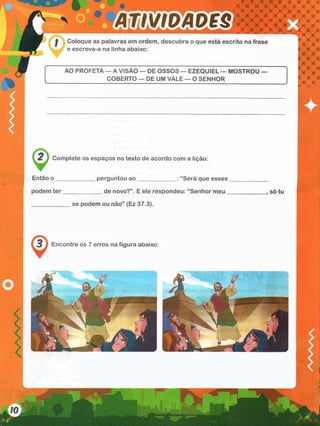 rn is M A o e s
Coloque as palavras em ordem, descubra o que está escrito na frase
e escreva-a na linha abaixo:
AO PROFETA — A VISÃO — DE OSSOS — EZEQUIEL — MOSTROU —
COBERTO — DE UM VALE — O SENHOR
2 } Complete os espaços no texto de acordo com a lição:
Então o perguntou ao “Será que esses
podem ter de novo?”. E ele respondeu: “Senhor meu
se podem ou não” (Ez 37.3).
3 > Encontre os 7 erros na figura abaixo:
, so tu
I
 