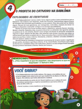 Data:___ /___ /
PROFETA DO CATIVCIRO NA 9ABIL0NIA
EXPLORANDO AS ESCRITURAS
O rei Nabucodonosor cercou Judá e levou alguns judeus como prisioneiros para a
Babilônia. Ele ordenou que Aspenaz, chefe dos eunucos, selecionasse alguns jovens
da linhagem dos príncipes para trabalhar no seu palácio. Eles não poderíam ter defeito
algum, deviam ter boa aparência, ser inteligentes, instruídos, capazes de morar no
palácio e dispostos a aprender a língua e as escritas dos babilônios.
Dentre os jovens que foram levados apara a Babilônia, estavam Daniel, Ananias,
Misael e Azarias. Naqueles dias, os jovens deveríam se alimentar das iguarias servida
no palácio do rei. No entanto, Daniel e seus amigos decidiram se alimentar somente de
legumes e água. Depois de dez dias, eles estavam mais fortes e bonitos que todos os
outros jovens que havia no palácio do rei. Deus concedeu-lhes o conhecimento profundo
sobre os escritos e toda a ciência. Entretanto, a Daniel, o Senhor concedeu também o
dom de explicar visões e sonhos.
Quando Daniel foi chamado a comparecer na presença do rei para revelar o significado
de seu sonho, ele disse o que Deus ordenou. O rei, maravilhado, reconheceu que o Deus
de Daniel era o verdadeiro Deus. Em razão disso, Daniel e os seus amigos foram honrados
porque primeiro honraram o Senhor diante dos homens. ^
“[...] Pois respeitarei os que m e respeitam , m as desprezarei os que me
desprezam .” (1 Sam uel 2.30b)
VOCB SABIA?
• O rei Nabucodonosor era muito vaidoso. Ele ergueu uma estátua da sua
própria imagem toda coberta de ouro que media 27m de altura e 2,70m de
largura. Ele ordenou que todos adorassem a estátua.
• Na interpretação do sonho do rei, Daniel explicou que a cabeça de ouro
da estátua representava o império neobabilônico que durou entre os
anos de 605 a 539 a.C.
i • Daniel recebeu o nome babilônico de Beltessazar.
 