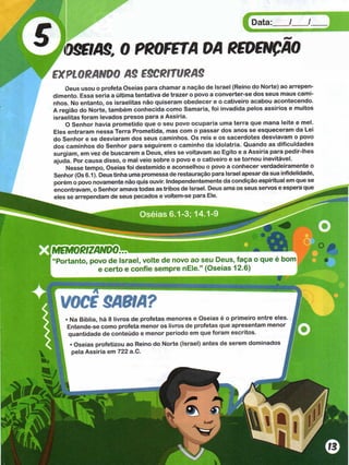OSEIAS. 0 PROFETA OA REDENÇÃO
£XPIORANDO AS ESCRITURAS
Deus usou o profeta Oseias para chamar a nação de Israel (Reino do Norte) ao arrepen­
dimento. Essa seria a última tentativa de trazer o povo a converter-se dos seus maus cami­
nhos. No entanto, os israelitas não quiseram obedecer e o cativeiro acabou acontecendo.
A região do Norte, também conhecida como Samaria, foi invadida pelos assírios e muitos
israelitas foram levados presos para a Assíria.
O Senhor havia prometido que o seu povo ocuparia uma terra que mana leite e mel.
Eles entraram nessa Terra Prometida, mas com o passar dos anos se esqueceram da Lei
do Senhor e se desviaram dos seus caminhos. Os reis e os sacerdotes desviavam o povo
dos caminhos do Senhor para seguirem o caminho da idolatria. Quando as dificuldades
surgiam, em vez de buscarem a Deus, eles se voltavam ao Egito e a Assíria para pedir-lhes
ajuda. Por causa disso, o mal veio sobre o povo e o cativeiro e se tornou inevitável.
Nesse tempo, Oseias foi destemido e aconselhou o povo a conhecer verdadeiramente o
Senhor (Os 6.1). Deus tinha uma promessa de restauração para Israel apesar da sua infidelidade,
porém o povo novamente não quis ouvir. Independentemente da condição espiritual em que se
encontravam, o Senhor amava todas as tribos de Israel. Deus ama os seus servos e espera que
eles se arrependam de seus pecados e voltem-se para Ele.
im â O R iZ A N D ó m Ê Ê n m m Ê Ê Ê m
“Portanto, povo de Israel, volte de novo ao seu Deus, faça o que é bom
e certo e confie sem pre nEle.” (Oseias 12.6)
VOCC SABIA?
• Na Bíblia, há 8 livros de profetas menores e Oseias é o primeiro entre eles
Entende-se como profeta menor os livros de profetas que apresentam menor
quantidade de conteúdo e menor período em que foram escritos.
• Oseias profetizou ao Reino do Norte (Israel) antes de serem dominados
pela Assíria em 722 a.C. j
 