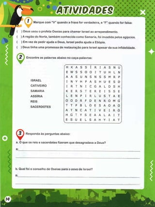 Marque com “V” quando a frase for verdadeira, e “F” quando for falsa:
( ) Deus usou o profeta Oseias para chamar Israel ao arrependimento.
( ) A região do Norte, também conhecida como Samaria, foi invadida pelos egípcios.
( ) Em vez de pedir ajuda a Deus, Israel pedia ajuda a Etiópia.
( ) Deus tinha uma promessa de restauração para Israel apesar da sua infidelidade.
Encontre as palavras abaixo no caça-palavras:
ISRAEL
CATIVEIRO
SAMARIA
ASSÍRIA
REIS
SACERDOTES
Responda às perguntas abaixo:
a. O que os reis e sacerdotes fizeram que desagradava a Deus?
r
K A S S
t
I R I A S N
U
1
E W S s 0 0 I T U H L N
A A S u N S N S S M R P
I N Y H P A S H U E S D
I R T N I C G A L D S H
K E R S T E R E I S S E
L E N P I R L U S T A E
0 0 D R F D E N R 0 M G
T T P B L 0 E S A 0 A 0
A T N C A T I V E I R 0
H G T Y S E A A L A I T
E S U E L S A H Y I A T
V____________________________ J
R:.
b. Qual foi o conselho de Oseias para o dovo de Israel?
R:__________________________
 