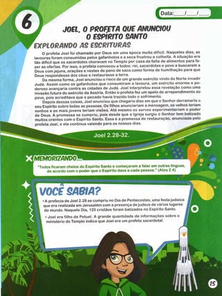Data:___ /___ /
/ JOEl. 0 PROFfTA QUE ANUNCIOU
f 0 ESPIRITO SANTO
EXPLORANDO AS ESCRITURAS
O profeta Joel foi chamado por Deus em uma época muito difícil. Naqueles dias, as
lavouras foram consumidas pelos gafanhotos e a seca frustrou a colheita. A situação era
tão difícil que os sacerdotes choravam no Templo por casa da falta de alimentos para fa­
zer as ofertas. Por isso, o profeta convocou a todos: rei, sacerdotes e povo a buscarem a
Deus com jejuns, orações e vestes de pano de saco como forma de humilhação para que
Deus respondesse dos céus e restaurasse a terra.
Da mesma forma, Joel anunciou o risco de um grande exército vindo do Norte invadir
Judá. Assim como os gafanhotos que consumiram a lavoura, um exército enorme e po­
deroso avançaria contra as cidades de Judá. Joel interpretou essa revelação como uma
invasão futura do exército da Assíria. Então o profeta fez um apelo de arrependimento ao
povo, pois acreditava que o pecado havia trazido todo o sofrimento.
Depois dessas coisas, Joel anunciou que chegaria dias em que o Senhor derramaria o
seu Espírito sobre todas as pessoas. Os filhos anunciariam a mensagem, os velhos teriam
sonhos e os mais jovens teriam visões. Até mesmo os servos experimentariam o poder
de Deus. A promessa se cumpriu, pois desde que a Igreja surgiu o Senhor tem batizado
muitos crentes com o Espírito Santo. Essa é a promessa de restauração, anunciada pelo
profeta Joel, e ela continua valendo para os nossos dias.
MEMORIZANDO
Todos ficaram cheios do Espírito Santo e começaram a falar em outras línguas,
de acordo com o poder que o Espírito dava a cada pessoa.” (Atos 2.4)
VOCS SABIA?
. A profecia de Joel 2.28 se cumpriu no Dia de Pentecostes, uma festa judai
que era realizada em Jerusalém com a presença de judeus de vários lugarc
do mundo. Naquele Dia, 120 cristãos foram batizados no Espírito Santo.
• Joel era filho de Petuel. A grande quantidade de informações sobre o
ministério do Templo indica que Joel era um profeta sacerdotal.
 