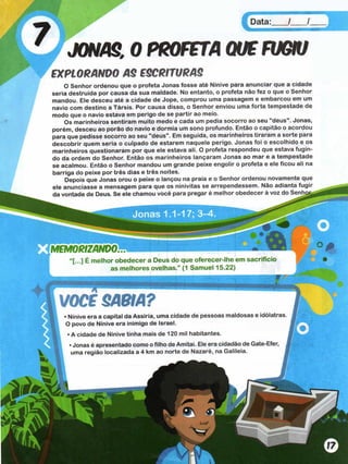 Data:___ /___ /
JONAS, 0 PROFFTA QUSFUGIU
EXPLORANDO AS ESCRITURAS
O Senhor ordenou que o profeta Jonas fosse até Nínive para anunciar que a cidade
seria destruída por causa da sua maldade. No entanto, o profeta não fez o que o Senhor
mandou. Ele desceu até a cidade de Jope, comprou uma passagem e embarcou em um
navio com destino a Társis. Por causa disso, o Senhor enviou uma forte tempestade de
modo que o navio estava em perigo de se partir ao meio.
Os marinheiros sentiram muito medo e cada um pedia socorro ao seu "deus". Jonas,
porém, desceu ao porão do navio e dormia um sono profundo. Então o capitão o acordou
para que pedisse socorro ao seu "deus". Em seguida, os marinheiros tiraram a sorte para
descobrir quem seria o culpado de estarem naquele perigo. Jonas foi o escolhido e os
marinheiros questionaram por que ele estava ali. O profeta respondeu que estava fugin­
do da ordem do Senhor. Então os marinheiros lançaram Jonas ao mar e a tempestade
se acalmou. Então o Senhor mandou um grande peixe engolir o profeta e ele ficou ali na
barriga do peixe por três dias e três noites.
Depois que Jonas orou o peixe o lançou na praia e o Senhor ordenou novamente que
ele anunciasse a mensagem para que os ninivitas se arrependessem. Não adianta fugir
da vontade de Deus. Se ele chamou você para pregar é melhor obedecer à voz do Senhor,,
M m o R t z A m o ^ m r i • «
“[...] É melhor obedecer a Deus do que oferecer-lhe em sacrifício
as melhores ovelhas.” (1 Samuel 15.22)
VOCF SABIA?
• Nínive era a capital da Assíria, uma cidade de pessoas maldosas e idólatras
O povo de Nínive era inimigo de Israel.
• A cidade de Nínive tinha mais de 120 mil habitantes.
• Jonas é apresentado como o filho de Amitai. Ele era cidadão de Gate-Efer,
uma região localizada a 4 km ao norte de Nazaré, na Galileia. í
Jonas 1.1-17; 3-4
 