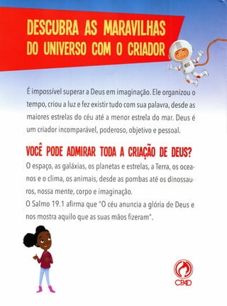 % ps.
, ? " 1 /
Eimpossível superar a Deus em imaginação. Ele organizou o
tempo, criou a luz e fez existir tudo com sua palavra, desde as
maiores estrelas do céu até a menor estrela do mar. Deus é
um criador incomparável, poderoso, objetivo e pessoal.
 