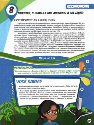 Miquéias 4.5
MIQUÉIAS, 0 PROFETA QUE ANUNCIOU A
EXPLORANDO AS ESCRITURAS
O profeta Miquéias foi chamado por Deus na mesma época do profeta Isaías. Ele era
um profeta do campo, sua família era de pessoas humildes. Entretanto, Deus o escolheu
para anunciar uma mensagem de repreensão a Judá (Reino do Sul) e, algumas vezes, a
Samaria (Reino do Norte). O Senhor enviaria um castigo por conta de toda a maldade
praticada pelo povo que Ele havia escolhido para servi-lo.
Miquéias teve a difícil tarefa de pregar para pessoas que estavam distantes de Deus.
Os governantes só pensavam em enriquecer, os pobres eram injustiçados, os profetas
diziam mentiras, os sacerdotes eram ímpios e os mercadores agiam de forma fraudulenta.
A religião judaica já não fazia sentido algum para o povo. Então o Senhor mandou Miquéias
anunciar a queda de Samaria e o cativeiro de Judá para levá-los ao arrependimento.
Apesar de anunciar uma mensagem de castigo, o Senhor mostrou também a Miquéias
que havia uma promessa de restauração. O Criador ainda tinha um profundo amor pelo seu
povo e no tempo certo enviaria o Salvador. Deus jamais abandona as pessoas, mas espera
que elas se convertam e vivam. Aprendemos também com o exemplo de Miquéias que o Se­
nhor escolhe pessoas sábias e instruídas, mas escolhe também aqueles que são humildes.
Mesmo sendo um homem do campo, Miquéias foi um grande profeta de Deus.
MEMORIZANDO™
“Mas, quanto a mim, o Espírito do Senhor me dá poder, amor pela justiça e corage
para condenar os pecados e as maldades do povo de Israel.” (Miquéias 3.8)
VOCE SABIA?
Miquéias era habitante do sul de Judá. Ele profetizou entre 750 e 687 a.C.,
na mesma época do profeta Isaías.
• Miquéias foi o profeta que anunciou o nome da cidade que nascería o
Messias. No capítulo 5, versículo 2, ele diz “ Belém-Efrata, você é uma das
menores cidades de Judá, mas do seu meio farei sair aquele que será o J
rei de Israel” . A profecia se cumpriu, leia Lucas 2.11: “Hoje mesmo, na I
cidade de Davi, nasceu o Salvador de vocês — o Messias, o Senhor!” . Ê
 