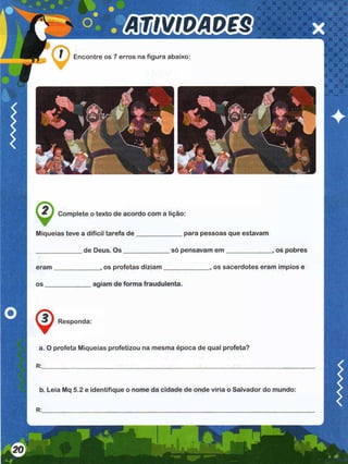 Encontre os 7 erros na figura abaixo:
Complete o texto de acordo com a lição:
Miqueias teve a difícil tarefa de
_____________ de Deus. O s____
eram os profetas diziam
___ para pessoas que estavam
só pensavam e m _____________ os pobres
____________, os sacerdotes eram ímpios e
agiam de forma fraudulenta.
Responda:
a. O profeta Miqueias profetizou na mesma época de qual profeta?
b. Leia Mq 5.2 e identifique o nome da cidade de onde viria o Salvador do mundo:
 
