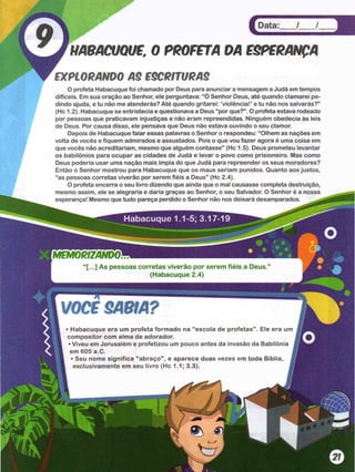 Data: / /
HABACUQUE. 0 PROFETADAESPERANÇA
EXPLORANDO A$ ESCRITURAS
O profeta Habacuque foi chamado por Deus para anunciar a mensagem a Judá em tempos
difíceis. Em sua oração ao Senhor, ele perguntava: “Ó Senhor Deus, até quando clamarei pe­
dindo ajuda, e tu não me atenderás? Até quando gritarei: ‘violência!’ e tu não nos salvarás?”
(Hc 1.2). Habacuque se entristecia e questionava a Deus “por que?” . O profeta estava rodeado
por pessoas que praticavam injustiças e não eram repreendidas. Ninguém obedecia às leis
de Deus. Por causa disso, ele pensava que Deus não estava ouvindo o seu clamor.
Depois de Habacuque falar essas palavras o Senhor o respondeu: “Olhem as nações em
volta de vocês e fiquem admirados e assustados. Pois o que vou fazer agora é uma coisa em
que vocês não acreditariam, mesmo que alguém contasse” (Hc 1.5). Deus prometeu levantar
os babilônios para ocupar as cidades de Judá e levar o povo como prisioneiro. Mas como
Deus poderia usar uma nação mais ímpia do que Judá para repreender os seus moradores?
Então o Senhor mostrou para Habacuque que os maus seriam punidos. Quanto aos justos,
“as pessoas corretas viverão por serem fiéis a Deus” (Hc 2.4).
O profeta encerra o seu livro dizendo que ainda que o mal causasse completa destruição,
mesmo assim, ele se alegraria e daria graças ao Senhor, o seu Salvador. O Senhor é a nossa
esperança! Mesmo que tudo pareça perdido o Senhor não nos deixará desamparados.
MEMORIZANDO
[...] As pessoas corretas viverão por serem fiéis a Deus
(Habacuque 2.4)
VOCfSABIA?
• Habacuque era um profeta formado na “escola de profetas” . Ele era um
compositor com alma de adorador.
• Viveu em Jerusalém e profetizou um pouco antes da invasão da Babilônia
em 605 a.C. J
• Seu nome significa "abraço", e aparece duas vezes em toda Bíblia, 1
exclusivamente em seu livro (Hc 1.1; 3.3). J
Habacuque 1.1-5; 3.17-19
 