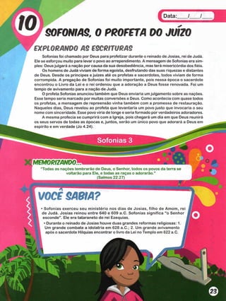 Data: / /
SOFONIAS. 0 PROFETA 00 JUÍZO
EXPLORANDO AS ESCRITURAS
Sofonias foi chamado por Deus para profetizar durante o reinado de Josias, rei de Judá.
Ele se esforçou muito para levar o povo ao arrependimento. A mensagem de Sofonias era sim­
ples: Deus julgará a nação por causa da sua desobediência, mas terá misericórdia dos fiéis.
Os homens de Judá viviam de forma egoísta, desfrutando das suas riquezas e distantes
de Deus. Desde os príncipes e juizes até os profetas e sacerdotes, todos viviam de forma
corrompida. A pregação de Sofonias foi muito importante, pois nessa época o sacerdote
encontrou o Livro da Lei e o rei ordenou que a adoração a Deus fosse renovada. Foi um
tempo de avivamento para a nação de Judá.
O profeta Sofonias anunciou também que Deus enviaria um julgamento sobre as nações.
Esse tempo seria marcado por muitas conversões a Deus. Como acontecia com quase todos
os profetas, a mensagem de repreensão vinha também com a promessa de restauração.
Naqueles dias, Deus revelou ao profeta que levantaria um povo justo que invocaria o seu
nome com sinceridade. Esse povo viria de longe e seria formado por verdadeiros adoradores.
A mesma profecia se cumprirá com a Igreja, pois chegará um dia em que Deus reunirá
os seus servos de todas as épocas e, juntos, serão um único povo que adorará a Deus em
espírito e em verdade (Jo 4.24). ^
“Todas as nações lembrarão de Deus, o Senhor, todos os povos da terra se
voltarão para Ele, e todas as raças o adorarão.”
. ____________________________ (Salmos 22.27)________________________
VOCF SABIA?
• Sofonias exerceu seu m inistério nos dias de Josias, filho de Amom, rei
de Judá. Josias reinou entre 640 e 609 a.C. Sofonias significa “o Senhor
esconde” . Ele era tataraneto do rei Ezequias.
• Durante o reinado de Josias houve duas grandes reformas religiosas: 1. i
Um grande combate a idolatria em 628 a.C.; 2. Um grande avivamento J
após o sacerdote Hilquias encontrar o livro da Lei no Templo em 622 a.C. I
Sofonias 3
 