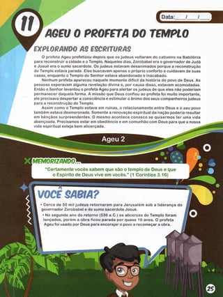 Data: / /
AGEU 0 PROFETA 0 0 TEMPLO
tx p to R A N D O a s e s c a im s a s
O profeta Ageu profetizou depois que os judeus voltaram do cativeiro na Babilônia
para reconstruir a cidade e o Templo. Naqueles dias, Zorobabel era o governador de Judá
e Josué era o sumo sacerdote. Os judeus estavam desanimados porque a reconstrução
do Templo estava parada. Eles buscavam apenas o próprio conforto e cuidavam de suas
casas, enquanto o Templo do Senhor estava abandonado e inacabado.
Nenhum profeta apareceu naquele momento difícil da história do povo de Deus. As
pessoas esperavam alguma revelação divina e, por causa disso, estavam acomodadas.
Então o Senhor levantou o profeta Ageu para alertar os judeus de que eles não poderíam
permanecer daquela forma. A missão que Deus confiou ao profeta foi muito importante,
ele precisava despertar a consciência e estimular o ânimo dos seus companheiros judeus
para a reconstrução do Templo.
Assim como o Templo estava em ruínas, o relacionamento entre Deus e o seu povo
também estava desmoronado. Somente a renovação espiritual da nação podería resultar
em bênçãos surpreendentes. O mesmo acontece conosco se quisermos ter uma vida
abençoada. Precisamos estar em obediência e em comunhão com Deus para que a nossa
vida espiritual esteja bem alicerçada.
“C ertam ente vocês sabem que são o tem plo de Deus e que
o Espírito de Deus vive em vocês.” (1 Coríntios 3.16)
VOCB SABIA?
• Cerca de 50 mil judeus retornaram para Jerusalém sob a liderança do
governador Zorobabel e do sumo sacerdote Josué.
• No segundo ano do retorno (536 a.C.) os alicerces do Templo foram
lançados, porém a obra ficou parada por quase 16 anos. O profeta
Ageu foi usado por Deus para encorajar o povo a recomeçar a obra. j
 