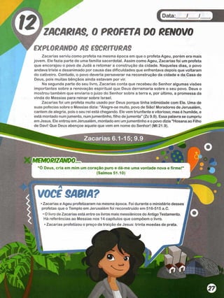 Data: / /
ZACARIAS, 0 PROFETA
EXPLORANDO AS ESCRITURAS
Zacarias serviu como profeta na mesma época em que o profeta Ageu, porém era mais
jovem. Ele fazia parte de uma família sacerdotal. Assim como Ageu, Zacarias foi um profeta
que encorajou o povo de Judá a retomar a construção da cidade. Naqueles dias, o povo
andava triste e desanimado por causa das dificuldades que enfrentava depois que voltaram
do cativeiro. Contudo, o povo deveria perseverar na reconstrução da cidade e da Casa de
Deus, pois muitas bênçãos ainda estavam por vir.
Na segunda parte do seu livro, Zacarias conta que recebeu do Senhor algumas visões
importantes sobre a renovação espiritual que Deus derramaria sobre o seu povo. Deus o
mostrou também que enviaria o juízo do Senhor sobre a terra e, por último, a promessa da
vinda do Messias para reinar sobre Israel.
Zacarias foi um profeta muito usado por Deus porque tinha intimidade com Ele. Uma de
suas pofecias sobre o Messias dizia: “Alegre-se muito, povo de Sião! Moradores de Jerusalém,
cantem de alegria, pois o seu rei está chegando. Ele vem triunfante e vitorioso; mas é humilde, e
está montado numjumento, numjumentinho, filho dejumenta” (Zc 9.9). Essa palavra se cumpriu
em Jesus. Ele entrou em Jerusalém, montado em umjumentinho e o povo dizia “Hosana ao Filho
de Davi! Que Deus abençoe aquele que vem em nome do Senhor! (Mt 21.9).
MEMORIZANDO
O Deus, cria em mim um coração puro e dá-me uma vontade nova e firme!
(Salmos 51.10)
VOCE SABIA?
■Zacarias e Ageu profetizaram na mesma época. Foi durante o ministério desses
profetas que o Templo em Jerusalém foi reconstruído em 516-515 a.C.
• O livro de Zacarias está entre os livros mais messiânicos do Antigo Testamento.
Há referências ao Messias nos 14 capítulos que compõem o livro.
• Zacarias profetizou o preço da traição de Jesus: trinta moedas de prata, J
 