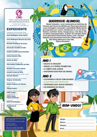 r
Livraria Virtual:
www.cpad.com.br
Fale com a editor da revista:
thiago.ssantos@ cpad.com.br
CM)
CPAD - CASA PUBLICADORA *
DAS ASSEMBLÉIAS DE DEUS
Av. Brasil, 34.401 - Bangu
Rio de Janeiro/ RJ - CEP: 21852-002
EXPEDIENTE
Presidente da Convenção Geral
das Assembléias de Deus no Brasil
José Wellington Costa Junior
Presidente do Conselho A dm inistrativo
José Wellington Bezerra da Costa
Diretor Executivo
Ronaldo Rodrigues de Souza
Gerente de Publicações
Alexandre Claudino Coelho
Gerente Financeiro
Josafá Franklin Santos Bomfim
Gerente de Produção
Jarbas Ramires Silva
Gerente Comercial
Cícero da Silva
Gerente da Rede de Lojas
João Batista Guilherme da Silva
Gerente de TI
Rodrigo Fernandes Sobral
Gerente de Com unicação
Leandro Souza da Silva
QUERIDO(A) ALUNO(A),
Neste trimestre, você conhecerá as histórias de
homens que foram escolhidos por Deus para anunciar
a sua mensagem com poder e autoridade. Muitos foram
perseguidos por serem obedientes à voz de Deus.
Outros, sentiram medo, insegurança, mas Deus não
os deixou desamparados. A partir do exemplo deles,
você aprenderá importantes lições, pois o Senhor
também o(a) chama para anunciar a Palavra dEle.
Que Deus abençoe a sua vida.
Ótimo trimestre!
ANO 1
•DEUSEACRIAÇAO
• ISRAEL E A TERRA PROMETIDA
•O TEMPO DOS JUÍZES
• HISTÓRIAS DOS REIS DE ISRAEL
Chefe do Setor de Educação Cristã
Marcelo Oliveira
Chefe do Setor de A rte & Design
Wagner de Almeida
Com entarista
Magna Augusta de Oliveira
ANO 2
• LOUVANDO A DEUS COM SALMOS
• A HISTÓRIA DOS PROFETAS
• VERDADES QUE JESUS ENSINOU
Editor
Thiago Santos
•OS ENSINOS DE PAULO
Designer (capa e projeto gráfico)
Fábio Longo
Diagram ação
Fábio Longo
Fagner Machado
Ilustrador
Roberto Rodrigues
Im agem de capa e vetores
Aluno:
Classe:
Prof.:
 