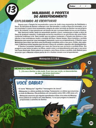 Malaquias 3.1-4.6
MEMORIZANDO™
“[...] Eu sou o Senhor e não mudo. E por isso que voces, os descendentes
de Jacó, não foram destruídos.”
(Malaauias 3.6)
VOCS SABIA?
O nome "Malaquias" significa mensageiro de Jeova .
Malaquias é o último profeta do Antigo Testamento e o último que anunciou
a vinda do Messias. Ele profetizou em Jerusalém entre 450 a 400 anos a.C.
• Malaquias anunciou que alguém semelhante a Elias viria antes do Messias.
Essa palavra se cumpriu em João Batista, “a voz que pregava no deserto”,
preparando o caminho do Senhor. j
Data
MALAQUIAS. 0 PROFETA
DO ARREPENDIMENTO
EXPLORANDO AS ESCRITURAS
Depois que o Templo foi reconstruído o povo de Judá viveu momentos de fidelidade a
Deus. As bênçãos do Senhor voltaram a ser derramadas, o culto a Deus foi renovado, a Lei
era ensinada e o povo vivia novamente a alegria de estar servindo ao Senhor na sua própria
terra. No entanto, o que parecia ser um tempo de paz e prosperidade tornou-se em tristeza.
Não demorou muito, tanto os sacerdotes quanto o povo, começaram a tratar a obra de
Deus de qualquer maneira. A adoração se tornou mecânica e os sacrifícios não eram feitos
conforme ordenava a lei. Sem contar que os judeus roubavam o Templo nos dízimos e nas
ofertas e isso entristeceu muito o coração de Deus. Nesse tempo, Deus levantou o profeta
Malaquias para anunciar uma mensagem chamando o povo ao arrependimento. O Senhor usou
Malaquias para dizer que faria uma purificação completa entre o seu povo. Então, eles sabe­
ríam a diferença entre aqueles que servem a Deus de verdade e aqueles são desobedientes.
O Senhor prometeu também por meio de Zacarias que enviaria o profeta Elias. Ele
pregaria a paz entre os pais e os filhos, assim como o arrependimento para que o seu povo
não fosse destruído. Essa palavra se cumpriu, pois Deus enviou o profeta João Batista para
anunciar que o Messias estava perto de vir e muitos creram e se arrependeram.
 