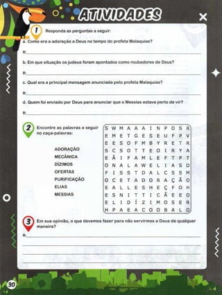 a. Como era a adoração a Deus no tempo do profeta Malaquias?
R:
b. Em que situação os judeus foram apontados como roubadores de Deus?
R:
c. Qual era a principal mensagem anunciada pelo profeta Malaquias?
R:
d. Quem foi enviado por Deus para anunciar que o Messias estava perto de vir?
R:
3 as palavras a seguir fs w M A A A I IN P 0 S Rl
palavras:
E M E T G E s E U F P V
E E S 0 F M B Y R E T R
ADORAÇÃO S C S 0 T T E 0 I R Y A
MECÂNICA E
A
A I F A M L E F T P T
DÍZIMOS 0 N A L A W E L I A S D
OFERTAS F I S S T D A L C S S M
PURIFICAÇÃO 0 C E T A D 0 R A ç Ã 0
ELIAS E A L L E S H E Ç F 0 H
MESSIAS E S N I T T I C Ã E E 0
E L I D
/
I Z I M 0 S E R
ItL
P A E A C 0 0 B A L oJ
£ } Em sua opinião, o que devemos fazer para não servirmos a Deus de qualquer
maneira?
♦
 