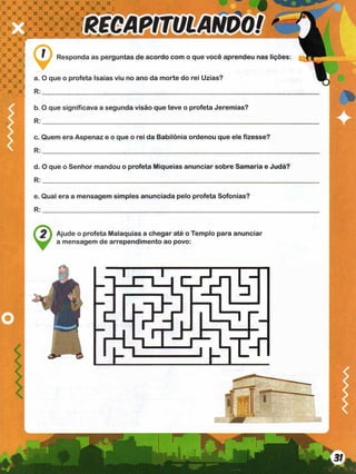 RECAPITULANDO!
x x x x x x x x x x x
: x x x x x x x x x x j
X V V V V V V w
#% <
•*%
I X X X X X X X
X * X X X X X X
: x x x x x x
x x x x x x x x
; x x
X X
*VS 1
: x x
X X 5
C X X
,x x x x } a. O que o profeta Isaías viu no ano da morte do rei Uzias?
" x X 5
* X X R
Responda as perguntas de acordo com o que você aprendeu nas lições:
b. O que significava a segunda visão que teve o profeta Jeremias?
R :___________________________________________________________________
c. Quem era Aspenaz e o que o rei da Babilônia ordenou que ele fizesse?
R :______________________
d. O que o Senhor mandou o profeta Miqueias anunciar sobre Samaria e Judá?
R:
e. Qual era a mensagem simples anunciada pelo profeta Sofonias?
R:
^ Ajude o profeta Malaquias a chegar até o Templo para anunciar
V J a mensagem de arrependimento ao povo:
 