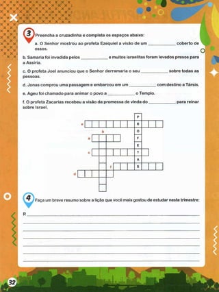 Preencha a cruzadinha e complete os espaços abaixo:
a. O Senhor mostrou ao profeta Ezequiel a visão de um
ossos.
coberto de
e muitos israelitas foram levados presos para
b. Samaria foi invadida pelos
a Assíria.
c. O profeta Joel anunciou que o Senhor derramaria o seu _______
pessoas.
d. Jonas comprou uma passagem e embarcou em um ____________
e. Ageu foi chamado para animar o povo a ____________ o Templo.
f. O profeta Zacarias recebeu a visão da promessa de vinda d o ___
sobre Israel.
sobre todas as
com destino a Társis.
para reinar
Faça um breve resumo sobre a lição que você mais gostou de estudar neste trimestre:
 