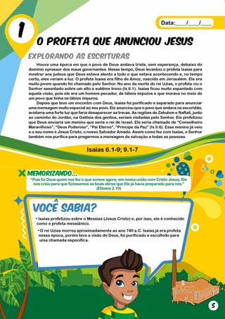 Data: / /
0 PROFETA QUE ANUNCIOU JESUS
EXPLORANDO AS ESCRITURAS
Houve uma época em que o povo de Deus andava triste, sem esperança, debaixo do
domínio opressor dos maus governantes. Nesse tempo, Deus levantou o profeta Isaías para
mostrar aos judeus que Deus estava atento a tudo o que estava acontecendo e, no tempo
certo, eles veriam a luz. O profeta Isaías era filho de Amoz, nascido em Jerusalém. Ele era
muito jovem quando foi chamado pelo Senhor. No ano da morte do rei Uzias, o profeta viu o
Senhor assentado sobre um alto e sublime trono (Is 6.1). Isaías ficou muito espantado com
aquela visão, pois ele era um homem pecador, de lábios impuros e que morava no meio de
um povo que tinha os lábios impuros.
Depois que teve um encontro com Deus, Isaías foi purificado e separado para anunciar
uma mensagem muito especial ao seu povo. Ele anunciou que o povo que andava na escuridão,
avistaria uma forte luz que faria desaparecer as trevas. As regiões de Zebulom e Naftali, junto
ao caminho do Jordão, na Galileia dos gentios, seriam visitadas pelo Senhor. Ele profetizou
que Deus enviaria um menino que seria o rei de Israel. Ele seria chamado de “Conselheiro
Maravilhoso” , “ Deus Poderoso” , “ Pai Eterno” , “ Príncipe da Paz” (Is 9.6). Esse menino já veio
e o seu nome é Jesus Cristo, o nosso Salvador Amado. Assim como fez com Isaías, o Senhor
também nos purifica para pregarmos a mensagem de salvação a todas as pessoas.
X MEMORIZANDO
“ Pois foi Deus quem nos fez o que somos agora; em nossa união com Cristo Jesus, Ele
nos criou para que fizéssemos as boas obras que Elejá havia preparado para nós.”
(Efésios 2.10)
VOCE SABIA?
• Isaías profetizou sobre o Messias (Jesus Cristo) e, por isso, ele é conhecido
como o profeta messiânico.
* O rei Uzias morreu aproximadamente ao ano 740 a.C. Isaías já era profeta
nessa época, porém teve a visão de Deus, foi purificado e escolhido para
uma chamada específica.
 