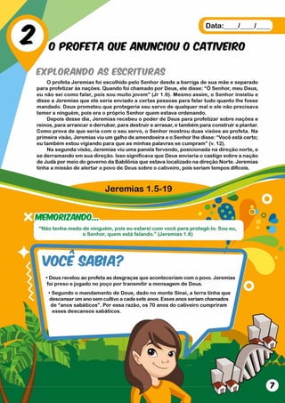 Jeremias 1.5-19
M S m R IZ A N D O ..
Nao tenha medo de mnguem, pois eu estarei com voce para protege-lo. Sou eu,
o Senhor, quem está falando.” (Jeremias 1.8)
vo ce SABIA?
•Deus revelou ao profeta as desgraças que aconteceriam com o povo. Jeremias
foi preso e jogado no poço por transm itir a mensagem de Deus.
• Segundo o mandamento de Deus, dado no monte Sinai, a terra tinha que
descansar um ano sem cultivo a cada sete anos. Esses anos seriam chamados
de “anos sabáticos” . Por essa razão, os 70 anos do cativeiro cumpriram
esses descansos sabáticos.
Data:___ /___ /___
0 PROFETA QUE ANUNCIOU 0 CATWFIRO
EXPLORANDO AS ESCRITURAS
O profeta Jeremias foi escolhido pelo Senhor desde a barriga de sua mãe e separado
para profetizar às nações. Quando foi chamado por Deus, ele disse: “ Ó Senhor, meu Deus,
eu não sei como falar, pois sou muito jovem ” (Jr 1.6). Mesmo assim, o Senhor insistiu e
disse a Jeremias que ele seria enviado a certas pessoas para falar tudo quanto lhe fosse
mandado. Deus prometeu que protegeria seu servo de qualquer mal e ele não precisava
temer a ninguém, pois era o próprio Senhor quem estava ordenando.
Depois desse dia, Jeremias recebeu o poder de Deus para profetizar sobre nações e
reinos, para arrancar e derrubar, para destruir e arrasar, e também para construir e plantar.
Como prova de que seria com o seu servo, o Senhor mostrou duas visões ao profeta. Na
primeira visão, Jeremias viu um galho de amendoeira e o Senhor lhe disse: “Você está certo;
eu também estou vigiando para que as minhas palavras se cumpram” (v. 12).
Na segunda visão, Jeremias viu uma panela fervendo, posicionada na direção norte, e
se derramando em sua direção. Isso significava que Deus enviaria o castigo sobre a nação
de Judá por meio do governo da Babilônia que estava localizado na direção Norte. Jeremias
tinha a missão de alertar o povo de Deus sobre o cativeiro, pois seriam tempos difíceis.
 