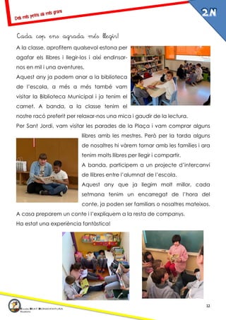 12
Cada cop ens agrada més llegir!
A la classe, aprofitem qualsevol estona per
agafar els llibres i llegir-los i així endinsar-
nos en mil i una aventures.
Aquest any ja podem anar a la biblioteca
de l’escola, a més a més també vam
visitar la Biblioteca Municipal i ja tenim el
carnet. A banda, a la classe tenim el
nostre racó preferit per relaxar-nos una mica i gaudir de la lectura.
Per Sant Jordi, vam visitar les parades de la Plaça i vam comprar alguns
llibres amb les mestres. Però per la tarda alguns
de nosaltres hi vàrem tornar amb les famílies i ara
tenim molts llibres per llegir i compartir.
A banda, participem a un projecte d’intercanvi
de llibres entre l’alumnat de l’escola.
Aquest any que ja llegim molt millor, cada
setmana tenim un encarregat de l’hora del
conte, ja poden ser familiars o nosaltres mateixos.
A casa preparem un conte i l’expliquem a la resta de companys.
Ha estat una experiència fantàstica!
 