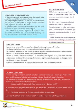 14
SANT JORDI I EL PET
Fa anys i anys en un poble no massa lluny d’aquí i vivia una princesa molt bonica.
Un dia que era la festa major va esmorzar llonganissa amb fesols.
De casualitat, aquell dia, el drac s’havia de menjar a la princesa. Quan el drac estava a punt de menjar-
se-la se li va escapar un pet pudent i el drac va caure desmaiat.
Llavors va arribar Sant Jordi i fàcilment li va clavar l’espasa. El poble es va posar molt content i
cridava: Visca Sant Jordi !!! Però en aquell moment a la princesa se li va escapar un altre pet i Sant
Jordi també va caure desmaiat.
A la princesa li va saber tan de greu que li va fer un petó i Sant Jordi es va despertar.
UN SANT JORDI NOU
Hi havia una vegada una princesa molt feliç. Però era tan bromista que, a mesura que s’anava fent
gran, semblava més malvada. Ja feia mesos que li deia al drac Charli que el volia matar.
En Charli era un drac molt bo i pensava que la princesa era malvada per tot el que li deia. El drac
coneixia un cavaller anomenat Jordi i li va dir:
- Ajuda’m, ajuda’m !... La malvada Aurora em vol matar ! Què puc fer !!??
El cavaller li va dir que podia estar tranquil, que l’havia vista i, en realitat, no li volia fer res. I li va
dir:
- T’ho diu per espantar-te. En realitat només vol fer-te abraçades.
Llavors el drac Charli va tornar a la cova i s’hi va quedar a viure tranquil i feliç per sempre.
UN SANT JORDI DIFERENT, EL DETECTIU
Un dia, en un castell, la princesa volia matar el drac de la cova.
Aquell drac era molt bo i encara era molt petit.
Poc temps després la princesa va anar a la cova en busca del
drac però, quan va arribar, ell es va amagar. Com que feia molta
pudor, la princesa el va trobar i el va matar.
No gaire més tard va passar per allí un cavaller que es deia Jordi,
va veure el drac mort i va voler fer una investigació.
A palau hi havia el rei, la reina i la princesa. El cavaller va mirar
tota la roba de la família reial i va veure una taca de sang a la
roba de la princesa i va tancar-la a la presó del castell.
UN CAVALLER PORUC
Hi havia una vegada en un poble molt
llunyà un cavaller força poruc. Quan veia
a un drac marxava corrents, per això li
deien Sant Por.
Un dia va veure a una princesa lluitant
amb un drac i ell la va voler ajudar.
Tremolant de por va lluitar amb el drac,
però a aquest li va venir un esternut, que
va ser tan sorollós, que Sant Por va sortir
corrents.
El drac va quedar tan sorprès de com va
reaccionar el cavaller que va deixar estar a
la princesa i va marxar.
 