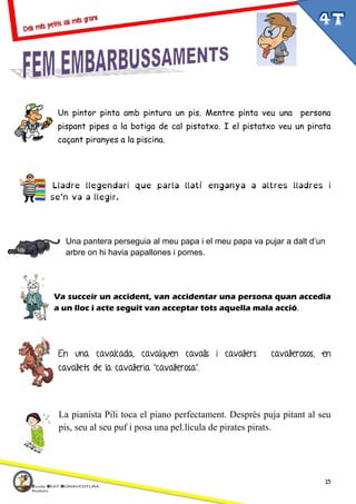 15
Un pintor pinta amb pintura un pis. Mentre pinta veu una persona
pispant pipes a la botiga de cal pistatxo. I el pistatxo veu un pirata
caçant piranyes a la piscina.
Lladre llegendari que parla llatí enganya a altres lladres i
se’n va a llegir.
Una pantera perseguia al meu papa i el meu papa va pujar a dalt d’un
arbre on hi havia papallones i pomes.
Va succeïr un accident, van accidentar una persona quan accedia
a un lloc i acte seguit van acceptar tots aquella mala acció.
En una cavalcada, cavalquen cavalls i cavallers cavallerosos, en
cavallets de la cavalleria “cavallerosa”.
La pianista Pili toca el piano perfectament. Després puja pitant al seu
pis, seu al seu puf i posa una pel.lícula de pirates pirats.
 