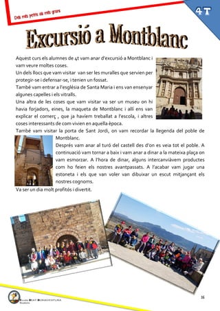 16
Aquest curs els alumnes de 4t vam anar d’excursió a Montblanc i
vam veure moltes coses.
Un dels llocs que vam visitar van ser les muralles que servien per
protegir-se i defensar-se, i tenien un fossat.
També vam entrar a l’església de Santa Maria i ens van ensenyar
algunes capelles i els vitralls.
Una altra de les coses que vam visitar va ser un museu on hi
havia forjadors, eines, la maqueta de Montblanc i allí ens van
explicar el comerç , que ja havíem treballat a l’escola, i altres
coses interessants de com vivien en aquella època.
També vam visitar la porta de Sant Jordi, on vam recordar la llegenda del poble de
Montblanc.
Després vam anar al turó del castell des d’on es veia tot el poble. A
continuació vam tornar a baix i vam anar a dinar a la mateixa plaça on
vam esmorzar. A l’hora de dinar, alguns intercanviàvem productes
com ho feien els nostres avantpassats. A l’acabar vam jugar una
estoneta i els que van voler van dibuixar un escut mitjançant els
nostres cognoms.
Va ser un dia molt profitós i divertit.
 