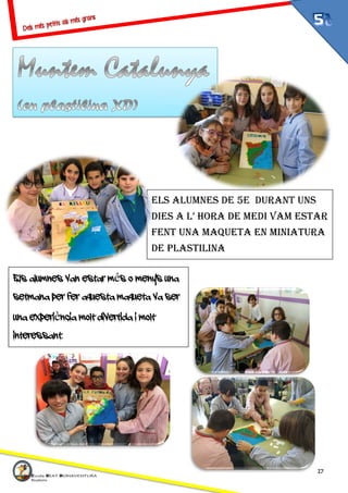 17
ELS ALUMNES DE 5E DURANT UNS
DIES A L’ HORA DE MEDI VAM ESTAR
FENT UNA MAQUETA EN MINIATURA
DE PLASTILINA
Els alumnes van estar més o menys una
setmana per fer aquesta maqueta va ser
una experiència molt divertida i molt
interessant.
 