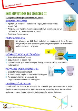 20
Fem divertides les ciències !!!
Si cliqueu als títols podeu accedir als vídeos
ESPELMES CASOLANES
∗ Agafem un recipient i li aboquem l’aigua, la decoració i tot
seguit l’oli.
∗ Amb el paper higiènic farem un quadrat d’un centímetre per un
centímetre i el col·locarem en el suport.
∗ Finalment l’encendrem.
POLITJA CASOLANA
Els alumnes de 6èB hem treballat les màquines i hem fet una
politja simple o un polispast (una politja composta) Les vam fer de
moltes maneres i originals.
PREPARACIÓ MESCLA HETEROGÈNIA
1. Posem l’aigua dins d’un got
2. Seguidament hi posem l’oli
3. I podem veure que no es barregen de cap manera( això es una mescla
Heterogènia)
PREPARACIÓ MESCLA HOMOGÈNIA
1. Dipositem l’aigua dins el got
2. A continuació, afegim la sal/ sucre i barregem
3. No podem distingir la sucre/sal de
l’aigua(això és una mescla homogènia
LA REFRACCIÓ DE LA LLUM
La refracció de la llum és el canvi de direcció que experimenten el rajos
lluminosos quan passen d’un medi transparent a un altre. Hem fet uns vídeos
on ho expliquem. Es veu molt clar, i els podeu fer a casa fàcilment.
oli
aigua
Aigua +sal
 