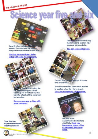 21
Year five have studied the solar
system. You can see the posters
they have made in the school hall.
Clicking here you’ll also find a
video with some nice moments.
The kids have used the Stop
Motion app to explain how
stars are born and die.
You can see a video here.
Year five has worked using the
PBL methodology to create
warnings for tourists about the
harmful effects of the extremely
hot weather.
Here you can see a video with
some moments.
Year six has studied energy, its types
and properties.
They have created some short movies
to explain what they have learnt.
You can see them by clicking here.
The kids have
experimented with static
electricity. Here you
have some videos of the
experiments they have
done.
Year five has
experimented with
electrical circuits
 