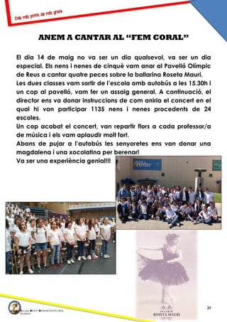 24
ANEM A CANTAR AL “FEM CORAL”
El dia 14 de maig no va ser un dia qualsevol, va ser un dia
especial. Els nens i nenes de cinquè vam anar al Pavelló Olímpic
de Reus a cantar quatre peces sobre la ballarina Roseta Mauri.
Les dues classes vam sortir de l’escola amb autobús a les 15.30h i
un cop al pavelló, vam fer un assaig general. A continuació, el
director ens va donar instruccions de com aniria el concert en el
qual hi van participar 1135 nens i nenes procedents de 24
escoles.
Un cop acabat el concert, van repartir flors a cada professor/a
de música i els vam aplaudir molt fort.
Abans de pujar a l’autobús les senyoretes ens van donar una
magdalena i una xocolatina per berenar!
Va ser una experiència genial!!!
 