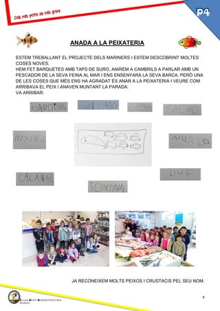 4
ANADA A LA PEIXATERIA
ESTEM TREBALLANT EL PROJECTE DELS MARINERS I ESTEM DESCOBRINT MOLTES
COSES NOVES.
HEM FET BARQUETES AMB TAPS DE SURO, ANIREM A CAMBRILS A PARLAR AMB UN
PESCADOR DE LA SEVA FEINA AL MAR I ENS ENSENYARÀ LA SEVA BARCA. PERÒ UNA
DE LES COSES QUE MÉS ENS HA AGRADAT ÉS ANAR A LA PEIXATERIA I VEURE COM
ARRIBAVA EL PEIX I ANAVEN MUNTANT LA PARADA.
VA ARRIBAR:
JA RECONEIXEM MOLTS PEIXOS I CRUSTACIS PEL SEU NOM.
 