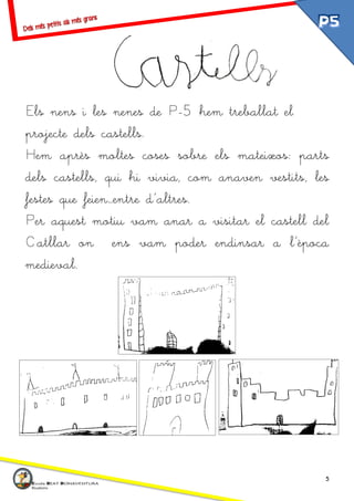 5
Els nens i les nenes de P-5 hem treballat el
projecte dels castells.
Hem après moltes coses sobre els mateixos: parts
dels castells, qui hi vivia, com anaven vestits, les
festes que feien…entre d’altres.
Per aquest motiu vam anar a visitar el castell del
Catllar on ens vam poder endinsar a l’època
medieval.
 