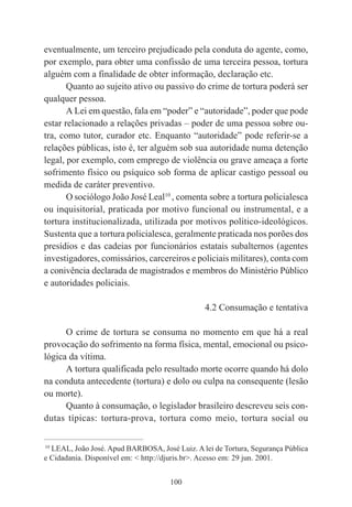 100
eventualmente, um terceiro prejudicado pela conduta do agente, como,
por exemplo, para obter uma confissão de uma terceira pessoa, tortura
alguém com a finalidade de obter informação, declaração etc.
Quanto ao sujeito ativo ou passivo do crime de tortura poderá ser
qualquer pessoa.
A Lei em questão, fala em “poder” e “autoridade”, poder que pode
estar relacionado a relações privadas – poder de uma pessoa sobre ou-
tra, como tutor, curador etc. Enquanto “autoridade” pode referir-se a
relações públicas, isto é, ter alguém sob sua autoridade numa detenção
legal, por exemplo, com emprego de violência ou grave ameaça a forte
sofrimento físico ou psíquico sob forma de aplicar castigo pessoal ou
medida de caráter preventivo.
O sociólogo João José Leal10
, comenta sobre a tortura policialesca
ou inquisitorial, praticada por motivo funcional ou instrumental, e a
tortura institucionalizada, utilizada por motivos político-ideológicos.
Sustenta que a tortura policialesca, geralmente praticada nos porões dos
presídios e das cadeias por funcionários estatais subalternos (agentes
investigadores, comissários, carcereiros e policiais militares), conta com
a conivência declarada de magistrados e membros do Ministério Público
e autoridades policiais.
4.2 Consumação e tentativa
O crime de tortura se consuma no momento em que há a real
provocação do sofrimento na forma física, mental, emocional ou psico-
lógica da vítima.
A tortura qualificada pelo resultado morte ocorre quando há dolo
na conduta antecedente (tortura) e dolo ou culpa na consequente (lesão
ou morte).
Quanto à consumação, o legislador brasileiro descreveu seis con-
dutas típicas: tortura-prova, tortura como meio, tortura social ou
____________________________________________
10
LEAL, João José. Apud BARBOSA, José Luiz. A lei de Tortura, Segurança Pública
e Cidadania. Disponível em: < http://djuris.br>. Acesso em: 29 jun. 2001.
 