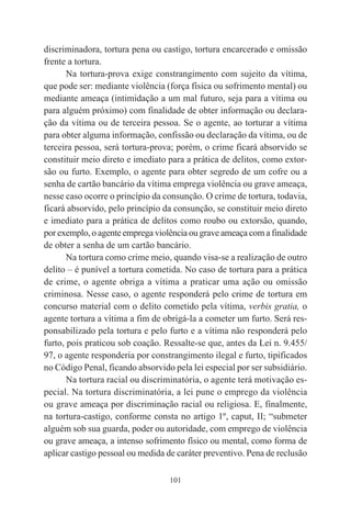 101
discriminadora, tortura pena ou castigo, tortura encarcerado e omissão
frente a tortura.
Na tortura-prova exige constrangimento com sujeito da vítima,
que pode ser: mediante violência (força física ou sofrimento mental) ou
mediante ameaça (intimidação a um mal futuro, seja para a vítima ou
para alguém próximo) com finalidade de obter informação ou declara-
ção da vítima ou de terceira pessoa. Se o agente, ao torturar a vítima
para obter alguma informação, confissão ou declaração da vítima, ou de
terceira pessoa, será tortura-prova; porém, o crime ficará absorvido se
constituir meio direto e imediato para a prática de delitos, como extor-
são ou furto. Exemplo, o agente para obter segredo de um cofre ou a
senha de cartão bancário da vítima emprega violência ou grave ameaça,
nesse caso ocorre o princípio da consunção. O crime de tortura, todavia,
ficará absorvido, pelo princípio da consunção, se constituir meio direto
e imediato para a prática de delitos como roubo ou extorsão, quando,
por exemplo, o agente emprega violência ou grave ameaça com a finalidade
de obter a senha de um cartão bancário.
Na tortura como crime meio, quando visa-se a realização de outro
delito – é punível a tortura cometida. No caso de tortura para a prática
de crime, o agente obriga a vítima a praticar uma ação ou omissão
criminosa. Nesse caso, o agente responderá pelo crime de tortura em
concurso material com o delito cometido pela vítima, verbis gratia, o
agente tortura a vítima a fim de obrigá-la a cometer um furto. Será res-
ponsabilizado pela tortura e pelo furto e a vítima não responderá pelo
furto, pois praticou sob coação. Ressalte-se que, antes da Lei n. 9.455/
97, o agente responderia por constrangimento ilegal e furto, tipificados
no Código Penal, ficando absorvido pela lei especial por ser subsidiário.
Na tortura racial ou discriminatória, o agente terá motivação es-
pecial. Na tortura discriminatória, a lei pune o emprego da violência
ou grave ameaça por discriminação racial ou religiosa. E, finalmente,
na tortura-castigo, conforme consta no artigo 1º, caput, II; “submeter
alguém sob sua guarda, poder ou autoridade, com emprego de violência
ou grave ameaça, a intenso sofrimento físico ou mental, como forma de
aplicar castigo pessoal ou medida de caráter preventivo. Pena de reclusão
 