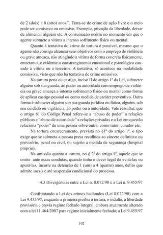 102
de 2 (dois) a 8 (oito) anos.”. Trata-se de crime de ação livre e o meio
pode ser comissivo ou omissivo. Exemplo, privação da liberdade, deixar
de alimentar alguém etc. A consumação ocorre no momento em que o
agente submete a vítima a intenso sofrimento físico ou mental.
Quanto à tentativa do crime de tortura é possível, mesmo que o
agente não consiga alcançar seus objetivos com o emprego de violência
ou grave ameaça, não atingindo a vítima de forma concreta fisicamente,
entretanto, é evidente o constrangimento emocional e psicológico cau-
sado à vítima ou a terceiros. A tentativa, só acontece na modalidade
comissiva, visto que não há tentativa de crime omissivo.
Na tortura pena ou castigo, inciso II do artigo 1º da Lei, submeter
alguém sob sua guarda, ao poder ou autoridade com emprego de violên-
cia ou grave ameaça a intenso sofrimento físico ou mental como forma
de aplicar castigo pessoal ou como medida de caráter preventivo. Outra
forma é submeter alguém sob sua guarda jurídica ou fática, alguém, sob
seu cuidado ou vigilância, ao poder ou a autoridade. Vale ressaltar, que
o artigo 61 do Código Penal refere-se a “abuso de poder” a relações
públicas e “abuso de autoridade” a relações privadas e a Lei em questão
relaciona “poder” de uma pessoa sobre outra, como tutor, curador etc.
Na tortura encarceramento, prevista no §1º do artigo 1º, o tipo
exige que se submeta a pessoa presa recolhida ao cárcere definitivo ou
provisório, penal ou civil, ou sujeito a medida de segurança (hospital
próprio).
Na omissão quanto a tortura, no § 2º do artigo 1º, aquele que se
omite ante essas condutas, quando tinha o dever legal de evitá-las ou
apurá-las, incorre na detenção de 1 (um) a 4 (quatro) anos, delito que
admite sursis e até suspensão condicional do processo.
4.3 Divergências entre a Lei n. 8.072/90 e a Lei n. 9.455/97
Confrontando a Lei dos crimes hediondos (Lei 8.072/90) com a
Lei 9.455/97, enquanto a primeira proibia a tortura, o indulto, a liberdade
provisória e previa regime fechado integral, embora atualmente alterado
com a lei 11.464/2007 para regime inicialmente fechado; a Lei 9.455/97
 