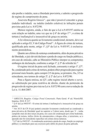 103
não proíbe o indulto, nem a liberdade provisória, e admite a progressão
de regime de cumprimento de pena.
Assevera Rogério Grecco11
, que não é possível conceder a graça
(indulto individual) ou indulto (indulto coletivo) às infrações penais
previstas pela Lei n. 8.072/90.
Merece registro, ainda, o fato de que a Lei n.9.455/97 omitiu-se
com relação ao indulto, uma vez que no § 6º do artigo 1º12
, o crime de
tortura é inafiançável e insuscetível de graça ou anistia.
A lei silencia quanto ao livramento condicional, destarte, deve ser
aplicado o artigo 83, V do Código Penal13
. A figura do crime de tortura,
qualificada pela morte, artigo 1º, §3º da Lei n. 9.455/97, é exclusiva-
mente preterdolosa.
Quanto aos efeitos da sentença condenatória, além da pena privativa
de liberdade, o juiz deverá declarar a perda do cargo ou função pública e,
em caso de omissão, cabe ao Ministério Público interpor os competentes
embargos de declaração, conforme o artigo 1º, § 5º da referida lei.14
O regime inicial da pena será fechado, consoante o artigo 1º, §7º.
Se, condenado pelo crime de tortura, poderá obter progressão para regime
prisional mais brando, após cumprir 2/5 da pena, se primário. Ou, 3/5 se
reincidente, nos termos do artigo 2º, § 2º da Lei n. 8.072/90.
Para a figura omissa, no §2º, cabe regime inicial aberto e sursis,
ou substituição por pena restritiva de direito, diante da permissão da
progressão de regime prevista na Lei n. 8.072/90 com a nova redação da
Lei n. 11.464/2007.
____________________________________________
11
GRECCO, Rogério. Código Penal Comentado. Parte Geral. 4ª ed. Niterói/RJ.
Impetus, 2010. P. 217
12
§ 6º da Lei 9455/97 - O crime de tortura é inafiançável e insuscetível de graça ou
anistia.
13
Art. 83,V do CP. O juiz poderá conceder livramento condicional ao condenado a
pena privativa de liberdade igual ou superior a 2 (dois) anos, desde que: V – tenha
cumprido mais de dois terços da pena, nos casos de condenação por crime hediondo,
prática da tortura, tráfico ilícito de entorpecentes e drogas afins, e terrorismo, se o
apenado não for reincidente específico em crimes dessa natureza.
14
§ 5º da Lei 9455/97 - A condenação acarretará a perda do cargo, função ou emprego
público e a interdição para seu exercício pelo dobro do prazo da pena aplicada.
 