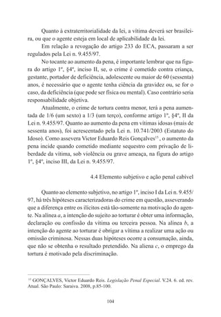 104
Quanto à extraterritorialidade da lei, a vítima deverá ser brasilei-
ra, ou que o agente esteja em local de aplicabilidade da lei.
Em relação a revogação do artigo 233 do ECA, passaram a ser
regulados pela Lei n. 9.455/97.
No tocante ao aumento da pena, é importante lembrar que na figu-
ra do artigo 1º, §4º, inciso II, se, o crime é cometido contra criança,
gestante, portador de deficiência, adolescente ou maior de 60 (sessenta)
anos, é necessário que o agente tenha ciência da gravidez ou, se for o
caso, da deficiência (que pode ser física ou mental). Caso contrário seria
responsabilidade objetiva.
Atualmente, o crime de tortura contra menor, terá a pena aumen-
tada de 1/6 (um sexto) a 1/3 (um terço), conforme artigo 1º, §4º, II da
Lei n. 9.455/97. Quanto ao aumento da pena em vítimas idosas (mais de
sessenta anos), foi acrescentado pela Lei n. 10.741/2003 (Estatuto do
Idoso). Como assevera Victor Eduardo Reis Gonçalves15
, o aumento da
pena incide quando cometido mediante sequestro com privação de li-
berdade da vítima, sob violência ou grave ameaça, na figura do artigo
1º, §4º, inciso III, da Lei n. 9.455/97.
4.4 Elemento subjetivo e ação penal cabível
Quanto ao elemento subjetivo, no artigo 1º, inciso I da Lei n. 9.455/
97, há três hipóteses caracterizadoras do crime em questão, asseverando
que a diferença entre os ilícitos está tão-somente na motivação do agen-
te. Na alínea a, a intenção do sujeito ao torturar é obter uma informação,
declaração ou confissão da vítima ou terceira pessoa. Na alínea b, a
intenção do agente ao torturar é obrigar a vítima a realizar uma ação ou
omissão criminosa. Nessas duas hipóteses ocorre a consumação, ainda,
que não se obtenha o resultado pretendido. Na aliena c, o emprego da
tortura é motivado pela discriminação.
____________________________________________
15
GONÇALVES, Victor Eduardo Reis. Legislação Penal Especial. V.24. 6. ed. rev.
Atual. São Paulo: Saraiva. 2008, p.85-100.
 