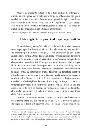 105
Quanto ao elemento subjetivo da tortura castigo, há intenção de
expor a vítima a grave sofrimento, como forma de aplicação de castigo ou
medida de caráter preventivo. O animus corrigendi, é exigido semelhante
aos crimes de maus-tratos (artigo 136 do Código Penal16
). A diferença
está no elemento normativo da tortura, previsto no inciso II do artigo 1º,
caput, da Lei em questão, em situações extremadas.
Quanto à ação penal será apurada mediante ação pública incondicionada.
5 Abrangência: a questão do agente garantidor
É papel das organizações policiais e da sociedade civil demons-
trarem que a prática de tortura não está isolada e que persiste pela falta
de empenho político para investigar, afastar, processar, julgar e punir
quem comete tortura.Antes de culpabilizar eventuais autores da tortura,
mister se faz admitir o controle civil efetivo, autônomo e independente,
das polícias, como fator inibidor e preventivo da tortura e violência po-
licial. Sem contar a necessidade premente de estudos para diagnosticar
as causas, bem como buscar alternativas construtivas que erradiquem
todas as formas de tratamentos cruéis, desumanos e de tortura. Também
é fundamental o investimento prioritário em qualificação e treinamento
profissional, métodos científicos de investigação, tecnologia e pesquisa
científica multidisciplinar. Deve-se destacar que a função de manter a
ordem na prevenção e no controle de crimes, tem os limites de sua atu-
ação, de acordo com os padrões de respeito aos direitos fundamentais
do cidadão, como direito à vida, à liberdade, à segurança e a sua integri-
dade física e mental.
Aquele que se omite ante as condutas de tortura, tendo o dever de
evitá-las ou apurá-las, nos termos do artigo 1º, § 2º, incorre na pena de
detenção de 1 (um) a 4 (quatro) anos. Tal dever jurídico incumbe às
____________________________________________
16
Art. 136 do CP - Expor a perigo a vida ou a saúde de pessoa sob sua autoridade,
guarda ou vigilância, para fim de educação, ensino, tratamento ou custódia, quer pri-
vando-a de alimentação ou cuidados indispensáveis, quer sujeitando-a a trabalho ex-
cessivo ou inadequado, quer abusando de meios de correção ou disciplina:
 