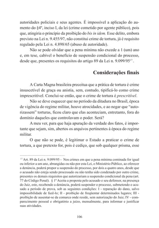 106
autoridades policiais e seus agentes. É impossível a aplicação do au-
mento do §4º, inciso I, da lei (crime cometido por agente público), pois
que, atingiria o princípio da proibição do bis in idem. Esse delito, embora
previsto na Lei n. 9.455/97, não constitui crime de tortura, já é requisito
regulado pela Lei n. 4.898/65 (abuso de autoridade).
Não se pode olvidar que a pena mínima não excede a 1 (um) ano
e, em tese, cabível o benefício de suspensão condicional do processo,
desde que, presentes os requisitos do artigo 89 da Lei n. 9.099/9517
.
Considerações finais
A Carta Magna brasileira preceitua que a prática de tortura é crime
insuscetível de graça ou anistia, sem, contudo, tipificá-lo como crime
imprescritível. Conclui-se então, que o crime de tortura é prescritível.
Não se deve esquecer que no período da ditadura no Brasil, época
de vigência do regime militar, houve atrocidades, e ao negar que “auto-
rizassem” torturas, ficou claro que elas aconteciam, entretanto, fora do
domínio daqueles que controlavam o poder. Será?
A meu ver, para que haja apuração da verdade dos fatos, é impor-
tante que sejam, sim, abertos os arquivos pertinentes à época do regime
militar.
O que não se pode, é legitimar o Estado a praticar o crime de
tortura, a que pretexto for, pois é cediço, que sob qualquer prisma, esse
____________________________________________
17
Art. 89 da Lei n. 9.099/95 - Nos crimes em que a pena mínima cominada for igual
ou inferior a um ano, abrangidas ou não por esta Lei, o Ministério Público, ao oferecer
a denúncia, poderá propor a suspensão do processo, por dois a quatro anos, desde que
o acusado não esteja sendo processado ou não tenha sido condenado por outro crime,
presentes os demais requisitos que autorizariam a suspensão condicional da pena (art.
77 do Código Penal). § 1º Aceita a proposta pelo acusado e seu defensor, na presença
do Juiz, este, recebendo a denúncia, poderá suspender o processo, submetendo o acu-
sado a período de prova, sob as seguintes condições: I - reparação do dano, salvo
impossibilidade de fazê-lo; II - proibição de freqüentar determinados lugares; III -
proibição de ausentar-se da comarca onde reside, sem autorização do Juiz; IV - com-
parecimento pessoal e obrigatório a juízo, mensalmente, para informar e justificar
suas atividades.
 