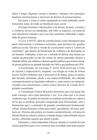 107
delito é ilegal, ilegítimo, imoral e antiético. Ademais, fere princípios
basilares constitucionais e universais de direitos da pessoa humana.
Em suma, a tortura é crime equiparado ao crime hediondo, mani-
festamente torpe, devendo ser banida do meio social.
O Estado brasileiro é democrático e de direito, destarte, a tirania e
a violência, devem ser repudiadas, sob todos os aspectos, em razão de
seus detestáveis métodos e por seus fins contrários à liberdade e digni-
dade da pessoa humana.
A Lei n. 9.455/97, além de constitucional, é mais abrangente para
punir efetivamente o criminoso torturador, quer pertença aos quadros
públicos ou não. Ela tem a virtude de se posicionar contra a “cultura do
extermínio”, que decorre da banalização da violência e do desrespeito ao
ser humano. Entretanto, a meu ver, a referida lei deixou uma lacuna nos
sentido da prescrição ou não dos crimes de tortura praticados durante a
ditadura militar, por militares e demais agentes públicos que teriam tortura-
do presos políticos no período iniciado em 1964 e que perdurou até 1978.
A Constituição, em seu artigo 5º, inciso XLII, prevê que o crime
de racismo é imprescritível, enquanto em relação ao crime de tortura
(inciso XLIII) estabelece que é insuscetível de fiança, graça ou anistia,
não fazendo, entretanto, alusão a sua imprescritibilidade, não cabendo
consequentemente ao legislador ordinário e, muito menos ao intérprete,
estender essa característica a outros crimes diversos da vontade do le-
gislador constituinte.
A Constituição Federal Brasileira determina que a lei penal não
pode retroagir, salvo para beneficiar o réu. Fica claro que a lei penal
estabelece que só podem ser punidas as condutas praticadas na vigência
da lei que as proíbem, princípio conquistado pela Humanidade, com o
Iluminismo que é o princípio da garantia constitucional fundamental.
Afinal, direitos humanos valem para todos: presidiários, ativistas, polí-
ticos etc. Direitos não podem ser tratados unilateralmente, sob pena do
Direito Penal ser elitista e seletivo, evitando atingir a determinadas classes
sociais, sobretudo àquelas que detêm o poder.
Entretanto, o mais importante é buscar solução no sentido de uma
justiça igualitária que visa a construir uma sociedade onde haja respeito
 