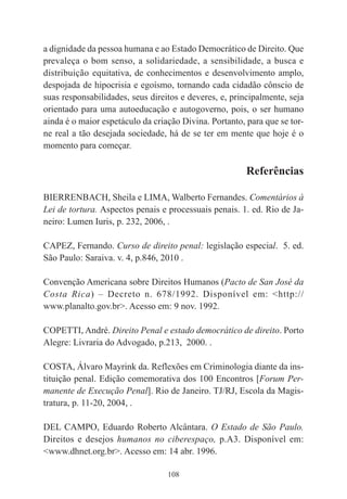 108
a dignidade da pessoa humana e ao Estado Democrático de Direito. Que
prevaleça o bom senso, a solidariedade, a sensibilidade, a busca e
distribuição equitativa, de conhecimentos e desenvolvimento amplo,
despojada de hipocrisia e egoísmo, tornando cada cidadão cônscio de
suas responsabilidades, seus direitos e deveres, e, principalmente, seja
orientado para uma autoeducação e autogoverno, pois, o ser humano
ainda é o maior espetáculo da criação Divina. Portanto, para que se tor-
ne real a tão desejada sociedade, há de se ter em mente que hoje é o
momento para começar.
Referências
BIERRENBACH, Sheila e LIMA, Walberto Fernandes. Comentários à
Lei de tortura. Aspectos penais e processuais penais. 1. ed. Rio de Ja-
neiro: Lumen Iuris, p. 232, 2006, .
CAPEZ, Fernando. Curso de direito penal: legislação especial. 5. ed.
São Paulo: Saraiva. v. 4, p.846, 2010 .
Convenção Americana sobre Direitos Humanos (Pacto de San José da
Costa Rica) – Decreto n. 678/1992. Disponível em: <http://
www.planalto.gov.br>. Acesso em: 9 nov. 1992.
COPETTI, André. Direito Penal e estado democrático de direito. Porto
Alegre: Livraria do Advogado, p.213, 2000. .
COSTA, Álvaro Mayrink da. Reflexões em Criminologia diante da ins-
tituição penal. Edição comemorativa dos 100 Encontros [Forum Per-
manente de Execução Penal]. Rio de Janeiro. TJ/RJ, Escola da Magis-
tratura, p. 11-20, 2004, .
DEL CAMPO, Eduardo Roberto Alcântara. O Estado de São Paulo.
Direitos e desejos humanos no ciberespaço, p.A3. Disponível em:
<www.dhnet.org.br>. Acesso em: 14 abr. 1996.
 