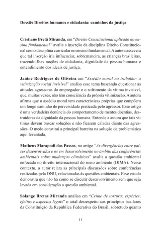 11
Dossiê: Direitos humanos e cidadania: caminhos da justiça
Cristiane Bretã Miranda, em “Direito Constitucional aplicado no en-
sino fundamental” avalia a inserção da disciplina Direito Constitucio-
nal como disciplina curricular no ensino fundamental.Aautora assevera
que tal inserção iria influenciar, sobremaneira, as crianças brasileiras,
trazendo-lhes noções de cidadania, dignidade da pessoa humana e
entendimento dos ideais de justiça.
Janine Rodrigues de Oliveira em “Assédio moral no trabalho: a
vitimização social invisível” analisa esse tema buscando questionar as
atitudes agressoras do empregador e o sofrimento da vítima invisível,
que, muitas vezes, não têm consciência da própria vitimização.Aautora
afirma que o assédio moral tem características próprias que compõem
um longo caminho de perversidade praticada pelo agressor. Esse artigo
é uma verdadeira denúncia do comportamento de mentes doentias, des-
truidoras da dignidade da pessoa humana. Entende a autora que tais ví-
timas devem buscar soluções e não ficarem caladas diante das agres-
sões. O medo constitui a principal barreira na solução da problemática
aqui levantada.
Matheus Marapodi dos Passos, no artigo “As divergências entre paí-
ses desenvolvidos e os em desenvolvimento no âmbito das conferências
ambientais sobre mudanças climáticas” avalia a questão ambiental
enfocada no direito internacional do meio ambiente (DIMA). Nesse
contexto, o autor relata as principais discussões sobre conferências
realizadas pela ONU, relacionadas às questões ambientais. Esse estudo
demonstra que não há como se discutir desenvolvimento sem que seja
levada em consideração a questão ambiental.
Solange Bretas Miranda analisa em “Crime de tortura: espécies,
efeitos e aspectos legais” o total desrespeito aos princípios basilares
da Constituição da República Federativa do Brasil, sobretudo quanto
 
