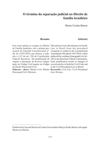113
Resumo
Esse texto analisa os avanços no Direito
de Família brasileira, sob o prisma pro-
cessual de Emenda Constitucional nº.
66, de 14/07/2010, que alterou a reda-
ção o § 6º do art. 226 da Constituição
Federal Brasileira. Tal modificação dá
origem a alterações de diversos artigos
tanto no Código Civil quanto no Código
de Direito Processual Civil.
Palavras - chave: Direito Civil. Direito
Processual Civil. Divórcio.
O término da separação judicial no Direito de
família brasileiro
Bruno Corrêa Bastos
Abstract
This article reviews the advances in Family
Law in Brazil from the procedural
viewpoint as settled in the Constitutional
Amendment #66 dated 14/07/2010, which
replaced the wording of paragraph 6 inArt.
226 in the Brazilian Federal Constitution.
Such modification results in changes of
several articles in both the Civil Code and
in the Civil Procedural Law in Brazil.
Keywords: Civil Law. Civil Procedural
Law. Divorce.
____________________________________________
Professor do Curso de Direito do Centro Universitário Moacyr Sreder Bastos.Advogado.
Mestre em Direito.
 