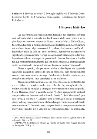 114
Sumário: 1 Escorço histórico; 2 Evolução legislativa; 3 Emenda Cons-
titucional 66/2010; 4 Aspectos processuais; Considerações finais;
Referências.
1 Escorço histórico
Ao nascermos, automaticamente, tornamo-nos membros de uma
entidade natural denominada família. Essa entidade nos chama a aten-
ção desde os remotos tempos de Roma, quando Marco Túlio Cícero,
filósofo, advogado e político romano, a considerava como Seminarium
reipublicae, isto é, algo como o núcleo, a base fundamental do Estado.
Decorridos mais de dois mil anos, no Brasil, permanece inalterado seu
significado, pois consoante o artigo 226 de nossa Carta Magna, a família,
base da sociedade, tem especial proteção do Estado. Portanto, a família
foi, é, e continuará sendo, mesmo que sob novos modelos, a chamada célula
matter da sociedade, núcleo estruturante básico de qualquer sociedade.
Nesse diapasão, não podemos iniciar a abordagem do ocaso da
separação judicial no direito de família brasileiro, sem primeiramente
compreendermos, mesmo que superficialmente, a família brasileira, seu
conceito, sua origem, seus caracteres e sua evolução.
Quanto ao estabelecimento de um conceito, atualmente tarefas das
mais difíceis, considerando sua relevância, complexidade e
multiplicidade de relações e inserções no ordenamento jurídico pátrio.
Maria Berenice Dias1
a concebe como “[...]um agrupamento cultural
que preexiste ao Estado e está acima do Direito”. Rolf Madaleno2
,por
seu turno, a entende “[...]como uma construção social organizada
através de regras culturalmente elaboradas que conformam modelos de
comportamento”. De modo assaz amplo, família compreende todos os
indivíduos ligados pelo vínculo de consanguinidade ou afinidade,
____________________________________________
1
DIAS, Maria Berenice. Manual de Direito das Famílias. Porto Alegre: Livraria do
Advogado. 2005. p. 23.
2
MADALENO, Rolf Hanssen. Direito de Família em Pauta. Porto Alegre: Livraria
do Advogado, 2004, p. 18.
 