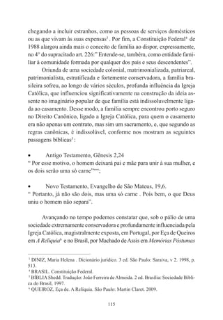 115
chegando a incluir estranhos, como as pessoas de serviços domésticos
ou as que vivam às suas expensas3
. Por fim, a Constituição Federal4
de
1988 alargou ainda mais o conceito de família ao dispor, expressamente,
no 4° do supracitado art. 226:” Entende-se, também, como entidade fami-
liar à comunidade formada por qualquer dos pais e seus descendentes”.
Oriunda de uma sociedade colonial, matrimonializada, patriarcal,
patrimonialista, estratificada e fortemente conservadora, a família bra-
sileira sofreu, ao longo de vários séculos, profunda influência da Igreja
Católica, que influenciou significativamente na construção da ideia as-
sente no imaginário popular de que família está indissoluvelmente liga-
da ao casamento. Desse modo, a família sempre encontrou porto seguro
no Direito Canônico, ligado a Igreja Católica, para quem o casamento
era não apenas um contrato, mas sim um sacramento, e, que segundo as
regras canônicas, é indissolúvel, conforme nos mostram as seguintes
passagens bíblicas5
:
• Antigo Testamento, Gênesis 2,24
“ Por esse motivo, o homem deixará pai e mãe para unir à sua mulher, e
os dois serão uma só carne”““;
• Novo Testamento, Evangelho de São Mateus, 19,6.
“ Portanto, já não são dois, mas uma só carne . Pois bem, o que Deus
uniu o homem não separa”.
Avançando no tempo podemos constatar que, sob o pálio de uma
sociedade extremamente conservadora e profundamente influenciada pela
Igreja Católica, magistralmente exposta, em Portugal, por Eça de Queiros
em A Relíquia6
e no Brasil, por Machado deAssis em Memórias Póstumas
____________________________________________
3
DINIZ, Maria Helena . Dicionário jurídico. 3 ed. São Paulo: Saraiva, v 2. 1998, p.
513.
4
BRASIL. Constituição Federal.
5
BÍBLIA Shedd. Tradução: João Ferreira deAlmeida. 2 ed. Brasília: Sociedade Bíbli-
ca do Brasil, 1997.
6
QUEIROZ, Eça de. A Relíquia. São Paulo: Martin Claret. 2009.
 