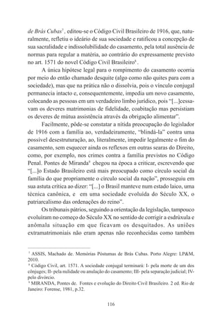 116
de Brás Cubas7
, editou-se o Código Civil Brasileiro de 1916, que, natu-
ralmente, refletiu o ideário de sua sociedade e ratificou a concepção de
sua sacralidade e indissolubilidade do casamento, pela total ausência de
normas para regular a matéria, ao contrário do expressamente previsto
no art. 1571 do novel Código Civil Brasileiro8
.
A única hipótese legal para o rompimento do casamento ocorria
por meio do então chamado desquite (algo como não quites para com a
sociedade), mas que na prática não o dissolvia, pois o vínculo conjugal
permanecia intacto e, consequentemente, impedia um novo casamento,
colocando as pessoas em um verdadeiro limbo jurídico, pois “[...]cessa-
vam os deveres matrimonias de fidelidade, coabitação mas persistiam
os deveres de mútua assistência através da obrigação alimentar”.
Facilmente, pôde-se constatar a nítida preocupação do legislador
de 1916 com a família ao, verdadeiramente, “blindá-la” contra uma
possível desestruturação, ao, literalmente, impedir legalmente o fim do
casamento, sem esquecer ainda os reflexos em outras searas do Direito,
como, por exemplo, nos crimes contra a família previstos no Código
Penal. Pontes de Miranda9
chegou na época a criticar, escrevendo que
“[...]o Estado Brasileiro está mais preocupado como círculo social da
família do que propriamente o círculo social da nação”, prosseguiu em
sua astuta crítica ao dizer: “[...] o Brasil manteve num estado laico, uma
técnica canônica, e em uma sociedade evoluída do Século XX, o
patriarcalismo das ordenações do reino”.
Os tribunais pátrios, seguindo a orientação da legislação, tampouco
evoluíram no começo do Século XX no sentido de corrigir a esdrúxula e
anômala situação em que ficavam os desquitados. As uniões
extramatrimoniais não eram apenas não reconhecidas como também
____________________________________________
7
ASSIS, Machado de. Memórias Póstumas de Brás Cubas. Porto Alegre: LP&M,
2010.
8
Código Civil, art. 1571. A sociedade conjugal terminará: I- pela morte de um dos
cônjuges; II- pela nulidade ou anulação do casamento; III- pela separação judicial; IV-
pelo divórcio.
9
MIRANDA, Pontes de. Fontes e evolução do Direito Civil Brasileiro. 2 ed. Rio de
Janeiro: Forense, 1981, p.32.
 