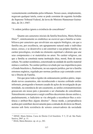 117
veementemente combatidas pelos tribunais. Nesses casos, simplesmente,
negavam qualquer tutela, como se pode constatar do seguinte Acórdão
do Supremo Tribunal Federal, da lavra do Ministro Hanneman Guima-
rães, de 24.1.1947:
“A ordem jurídica ignora a existência do concubinato”
Quanto aos caracteres iniciais da família brasileira, Maria Helena
Diniz10
, sinteticamente os estabelece ao escrever que a família se nota-
bilizava por caracteres que envolviam seu aspecto biológico, em que a
família era, por excelência, um agrupamento natural onde o indivíduo
nasce, cresce, e se desenvolve a até constituir a sua própria família; no
caráter psicológico, revelado no elemento espiritual e abstrato que une
seus componentes e se materializa no amor. No caráter religioso, em
que a família se constituía numa instituição ética, moral, fruto de nossa
cultura. No caráter econômico, concretizado na unidade de auxílio material
mútuo e conforto. No caráter político revelado por sua importância para
o Estado brasileiro e, finalmente, no seu aspecto jurídico, por ter a família
estrutura orgânica, regulada por normas jurídicas cujo conteúdo consti-
tui o Direito de Família.
Em que pese toda a rigidez do ordenamento jurídico pátrio, impe-
dindo novos casamentos, não reconhecendo e mesmo coibindo uniões
informais, protegendo o homem casado de ações de investigação de pa-
ternidade, na constância de um casamento, as uniões extramatrimoniais
grassavam em nosso país e passaram a ser chamadas de concubinato.
Naturalmente começaram a surgir conflitos decorrentes dessas uniões e,
paulatinamente, o Judiciário se viu obrigado a reconhecer-lhes a exis-
tência e atribuir-lhes alguns direitos11
. Desse modo, a jurisprudência
acabou por contribuir decisivamente para a entrada do divórcio no Brasil,
mesmo sob forte resistência de setores conservadores da sociedade
____________________________________________
10
DINIZ, Maria Helena. Curso de Direito Civil brasileiro. V 5, 22 ed. São Paulo:
Saraiva, 2007. p. 13.
11
DIAS, Maria Berenice. op. cit. p., 282.
 