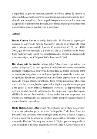 12
a dignidade da pessoa humana, quando se refere a crime de tortura. A
autora estabelece crítica sobre essa questão, no sentido de o crime men-
cionado ser prescritível, fator impeditivo para a abertura dos arquivos
da época do regime militar. Para ela, esse impedimento gerou uma conta
que o Estado precisa acertar com a sociedade.
Artigos
Bruno Corrêa Bastos no artigo intitulado “O término da separação
judicial no Direito de família brasileiro” analisa os avanços do tema
sob o prisma processual de Emenda Constitucional nº. 66, de 14/07/
2010, que alterou a redação o § 6º do art. 226 da Constituição da Repú-
blica Federativa do Brasil. Tal modificação deu origem a alterações de
diversos artigos dos Códigos Civil e Processual Civil.
DavidAugusto Fernandes escreve sobre “As agências reguladoras e a
teoria da captura”, no qual apresenta a criação e desenvolvimento das
agências reguladoras e assevera a necessidade de maior interação entre
as instituições regulatórias e ambientes políticos. Assinala o autor, que
as agências devem ser compostas por servidores especialistas no setor
regulado em que atuam, garantindo, dessa forma, uma maior eficiência
que irá inibir a atuação da captura dos órgãos reguladores que po-
dem gerar: a interferência partidário-eleitoral; a dependência da
agência na obtenção de informações das empresas reguladas; a pos-
sibilidade de ex-funcionários virem trabalhar nas empresas, ou
mesmo ex-empregados das indústrias virem compor o quadro técnico
da instituição reguladora.
Hilda Helena Soares Bentes em “O problema da verdade no Direito”
avalia, na primeira parte, o texto “mitopoético” de José Américo
Pessanha” em que questiona a distinção entre história e ficção. Aseguir,
avalia a natureza do discurso jurídico, cuja análise percorre o pensa-
mento de Theodor Viehweg no tocante à Tópica por ele resgatada, o
que, consolida o discurso argumentativo do Direito. A autora ressalta a
 